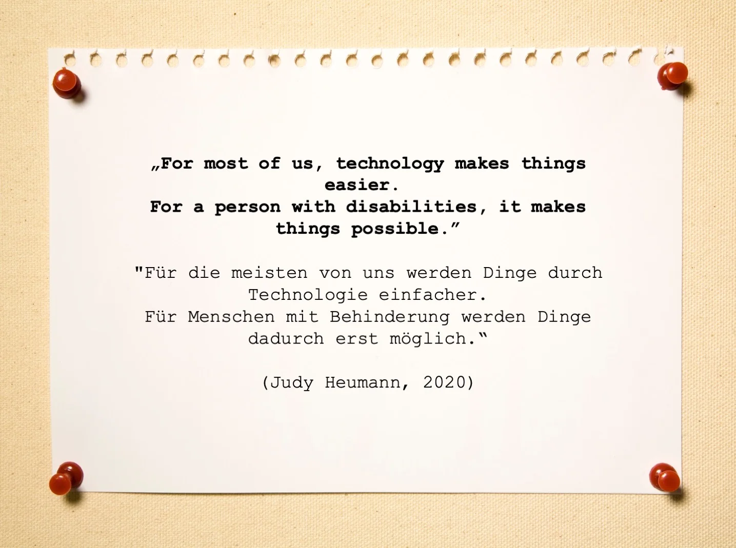 Zitat: „For most of us, technology makes things easier. For a person with disabilities, it makes things possible.” / "Für die meisten von uns werden Dinge durch Technologie einfacher. Für Menschen mit Behinderung werden Dinge dadurch erst möglich." (Judy Heumann, 2020)